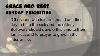 Grace and Rest
Sunday Priorities


“Christians with leisure should use the
day to help the sick and the elderly.
Believers should devote this time to their
families, and to prayer to grow in the
interior life.

 