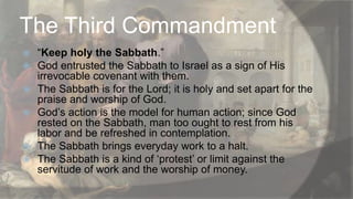 The Third Commandment








“Keep holy the Sabbath.”
God entrusted the Sabbath to Israel as a sign of His
irrevocable covenant with them.
The Sabbath is for the Lord; it is holy and set apart for the
praise and worship of God.
God‟s action is the model for human action; since God
rested on the Sabbath, man too ought to rest from his
labor and be refreshed in contemplation.
The Sabbath brings everyday work to a halt.
The Sabbath is a kind of „protest‟ or limit against the
servitude of work and the worship of money.

 