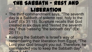 The Sabbath - Rest and
Liberation

• The third commandment says, "The seventh
day is a Sabbath of solemn rest, holy to the
Lord" (Ex 31:15). Scripture recalls that God
created in six days and "rested the seventh
day," thus blessing "the sabbath day" (Ex
20:11).
• Keeping the Sabbath is Israel's way of
remembering their liberation from Egypt, "The
Lord your God brought you out. Therefore, he
commanded you to keep the Sabbath day"

 