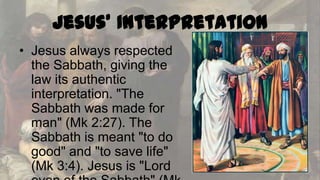 Jesus' Interpretation
• Jesus always respected
the Sabbath, giving the
law its authentic
interpretation. "The
Sabbath was made for
man" (Mk 2:27). The
Sabbath is meant "to do
good" and "to save life"
(Mk 3:4). Jesus is "Lord

 