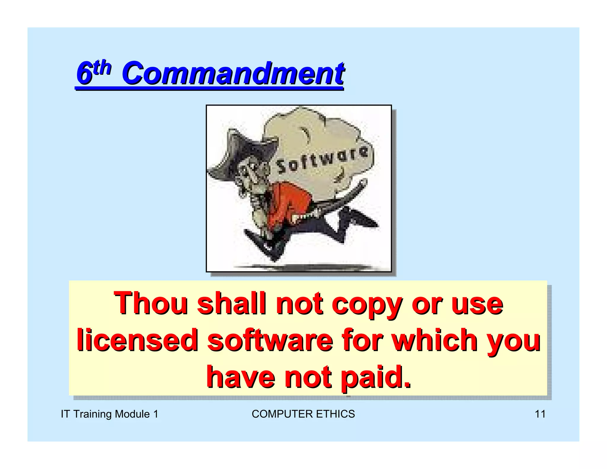 6th Commandment




       Thou shall not copy or use
       Thou shall not copy or use
   licensed software for which you
    licensed software for which you
            have not paid.
             have not paid.
IT Training Module 1   COMPUTER ETHICS   11
 
