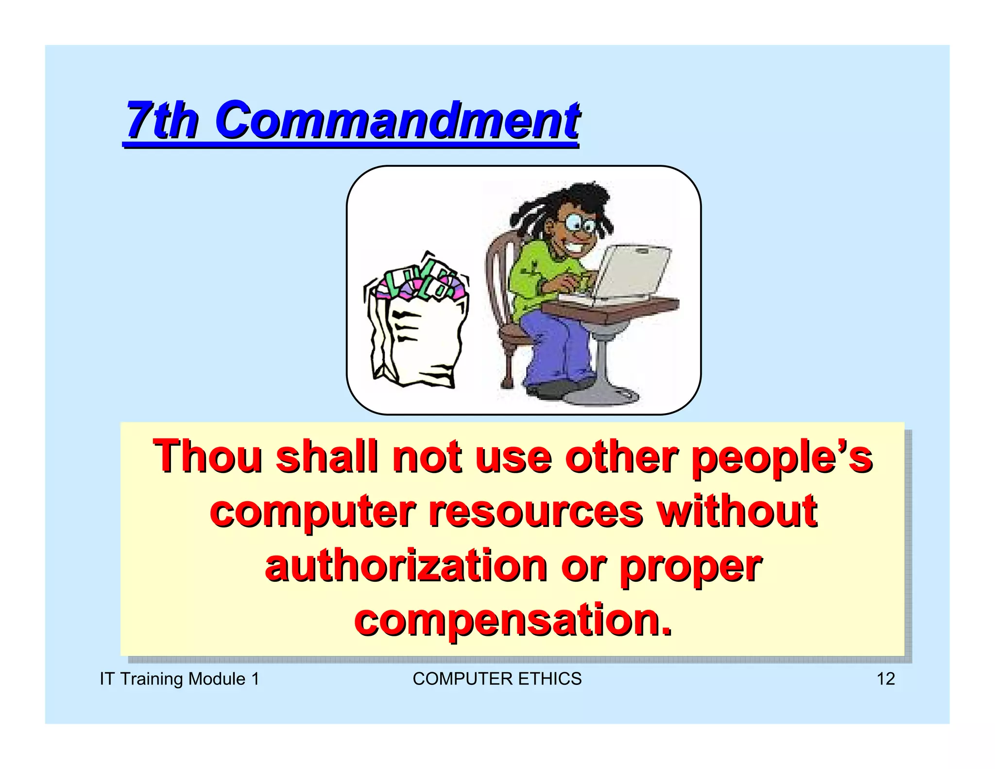 7th Commandment




      Thou shall not use other people’s
      Thou shall not use other people’s
        computer resources without
        computer resources without
          authorization or proper
           authorization or proper
              compensation.
               compensation.
IT Training Module 1   COMPUTER ETHICS   12
 