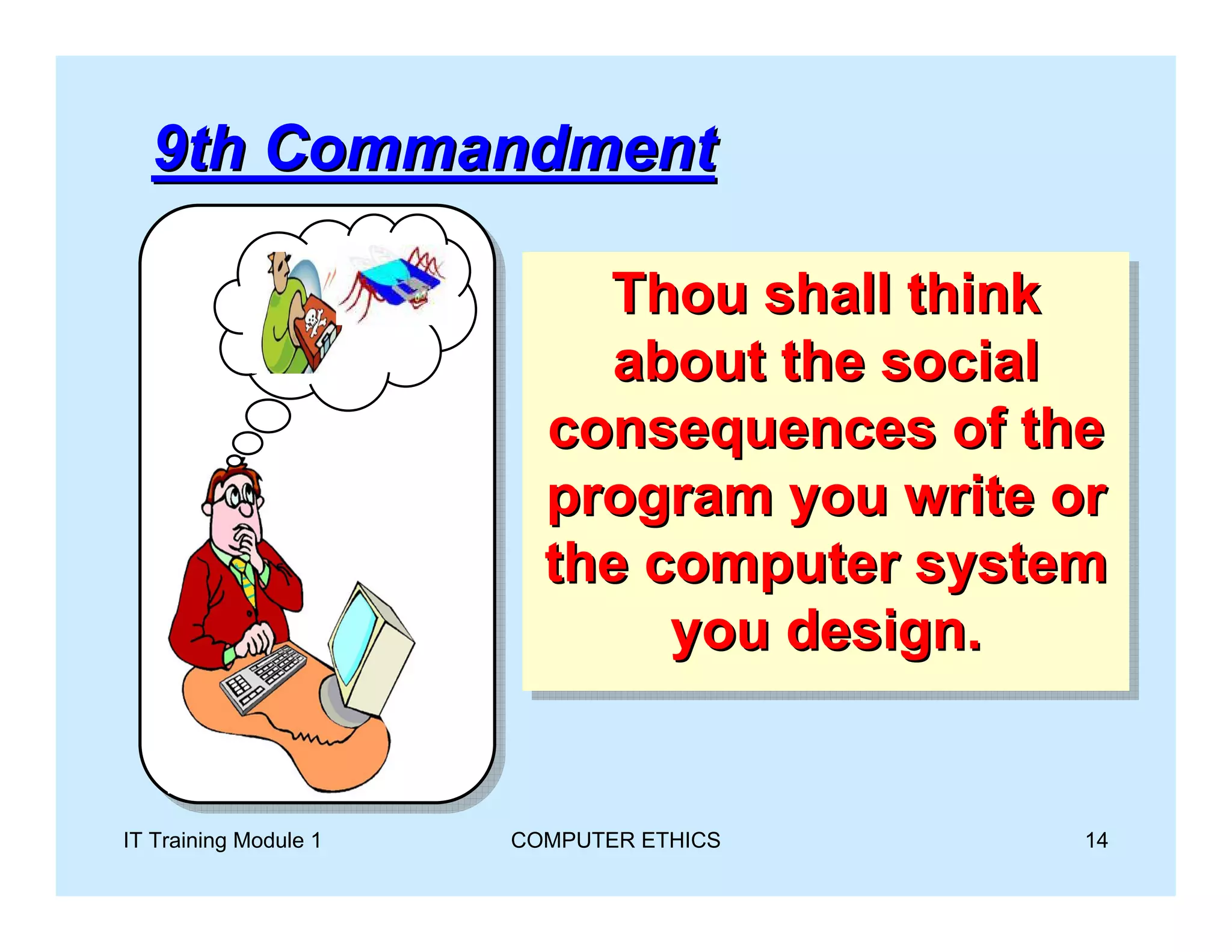 9th Commandment

                            Thou shall think
                            Thou shall think
                            about the social
                             about the social
                         consequences of the
                          consequences of the
                         program you write or
                          program you write or
                         the computer system
                          the computer system
                               you design.
                               you design.


IT Training Module 1   COMPUTER ETHICS      14
 