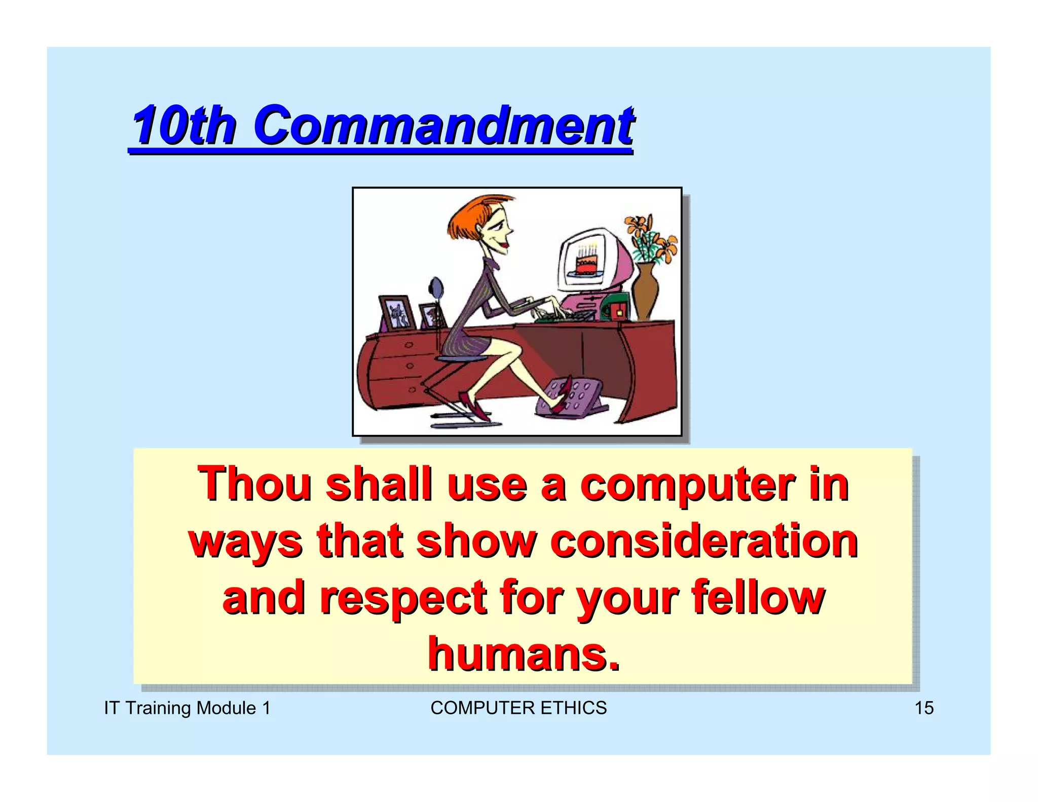 10th Commandment




         Thou shall use a computer in
         Thou shall use a computer in
         ways that show consideration
         ways that show consideration
          and respect for your fellow
          and respect for your fellow
                   humans.
                    humans.
IT Training Module 1   COMPUTER ETHICS   15
 