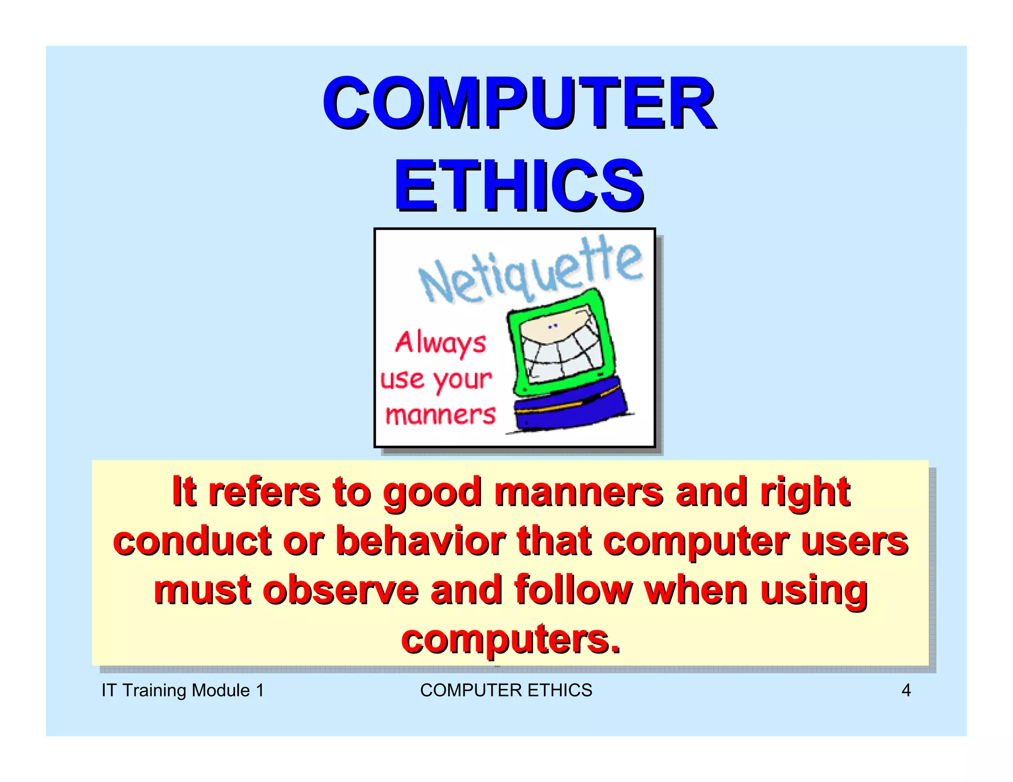 COMPUTER
                        ETHICS



   It refers to good manners and right
    It refers to good manners and right
 conduct or behavior that computer users
 conduct or behavior that computer users
   must observe and follow when using
   must observe and follow when using
                 computers.
                  computers.
IT Training Module 1     COMPUTER ETHICS   4
 