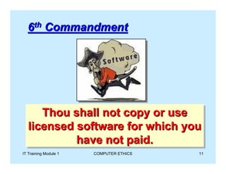 6th Commandment




       Thou shall not copy or use
       Thou shall not copy or use
   licensed software for which you
    licensed software for which you
            have not paid.
             have not paid.
IT Training Module 1   COMPUTER ETHICS   11
 