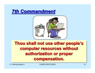 7th Commandment




      Thou shall not use other people’s
      Thou shall not use other people’s
        computer resources without
        computer resources without
          authorization or proper
           authorization or proper
              compensation.
               compensation.
IT Training Module 1   COMPUTER ETHICS   12
 