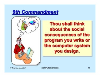 9th Commandment

                            Thou shall think
                            Thou shall think
                            about the social
                             about the social
                         consequences of the
                          consequences of the
                         program you write or
                          program you write or
                         the computer system
                          the computer system
                               you design.
                               you design.


IT Training Module 1   COMPUTER ETHICS      14
 