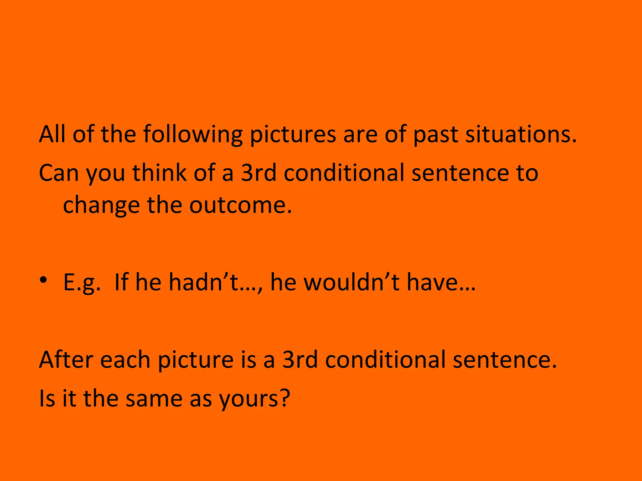 All of the following pictures are of past situations.
Can you think of a 3rd conditional sentence to
change the outcome.
• E.g. If he hadn’t…, he wouldn’t have…
After each picture is a 3rd conditional sentence.
Is it the same as yours?