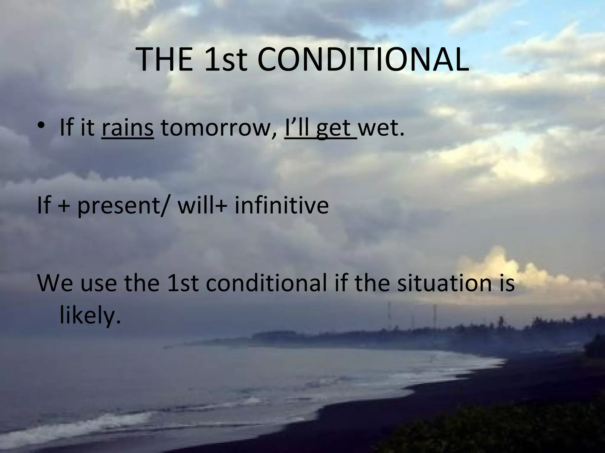 THE 1st CONDITIONAL
• If it rains tomorrow, I’ll get wet.
If + present/ will+ infinitive
We use the 1st conditional if the situation is
likely.