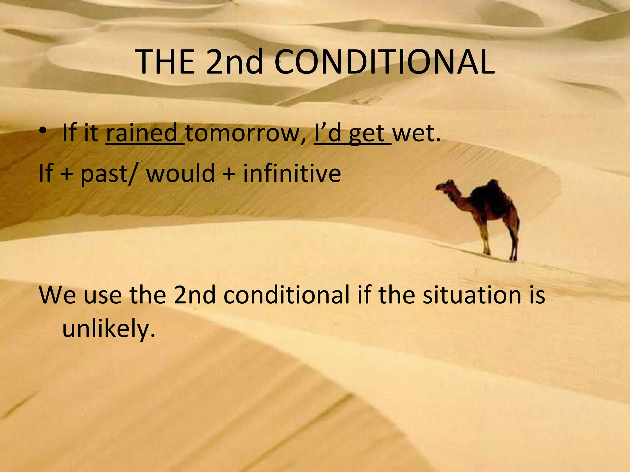 THE 2nd CONDITIONAL
• If it rained tomorrow, I’d get wet.
If + past/ would + infinitive
We use the 2nd conditional if the situation is
unlikely.
