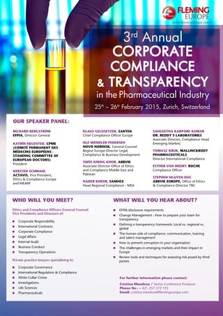 www.flemingeurope.com 
3rd Annual 
Corporate 
Compliance 
& Transparency 
in the Pharmaceutical Industry 
25th – 26th February 2015, Zurich, Switzerland 
Who will you meet? 
Ethics and Compliance Officers General Counsel 
Vice Presidents and Directors of: 
Corporate Responsibility 
International Contracts 
Corporate Compliance 
Legal Affairs 
Internal Audit 
Business Conduct 
Transparency Operations 
Private practice lawyers specialising in: 
Corporate Governance 
International Regulation & Compliance 
White Collar Crime 
Investigations 
Life Sciences 
Pharmaceuticals 
What will you hear about? 
EFPIA disclosure requirements 
Change Management - How to prepare your team for 
transparency 
Defining a transparency framework: Local vs. regional vs. 
global 
The human side of compliance: communication, training 
and talent management 
How to prevent corruption in your organisation 
The challenges in emerging markets and their impact in 
Europe 
Review tools and techniques for assessing risk posed by third 
parties 
For further information please contact: 
Cristina Mendoza / Senior Conference Producer 
Phone No.: + 421 257 272 193 
Email: cristina.mendoza@flemingeurope.com 
Our Speaker Panel: 
Richard Bergström 
EFPIA, Director General 
Katrín Fjeldsted, CPME 
(Comité Permanent des 
Médecins Européens - 
Standing Committee of 
European Doctors) 
President 
Kersten Schmahl 
Actavis, Vice President, 
Ethics & Compliance Europe 
and MEAAP 
Klaus Geldsetzer, Santen 
Chief Compliance Officer Europe 
Ole Wendler Pedersen 
Novo Nordisk, General Counsel 
Region Europe Director Legal, 
Compliance & Business Development 
Swee Kheng Khor, AbbVie 
Associate Director Office of Ethics 
and Compliance Middle East and 
Pakistan 
Nader Khedr, Sandoz 
Head Regional Compliance - MEA 
Sangeetha Karpore Kumar 
Dr. Reddy‘s Laboratories 
Associate Director, Compliance Head 
Emerging Markets 
Tomasz Kruk, Mallinckrodt 
Pharmaceuticals 
Director International Compliance 
Esther Van Weert, Roche 
Compliance Officer 
Stephen Nguyen-Duc 
Abbvie Europe, Office of Ethics 
& Compliance Director TBC 
 