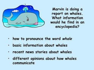 Marvin is doing a report on whales. What information would he find in an encyclopedia? how to pronounce the word  whale basic information about whales recent news stories about whales different opinions about how whales communicate 