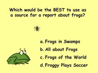 Which would be the BEST to use as a source for a report about frogs? Frogs in Swamps All about Frogs Frogs of the World Froggy Plays Soccer 