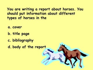 You are writing a report about horses. You should put information about different types of horses in the  cover title page bibliography body of the report 