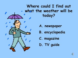 Where could I find out what the weather will be today? A. newspaper B. encyclopedia C. magazine D. TV guide 