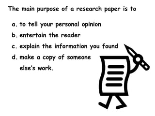 The main purpose of a research paper is to  to tell your personal opinion entertain the reader explain the information you found make a copy of someone  else’s work. 