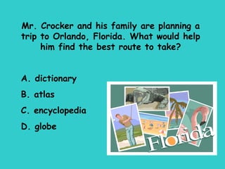 Mr. Crocker and his family are planning a trip to Orlando, Florida. What would help him find the best route to take? A. dictionary B. atlas C. encyclopedia D. globe 
