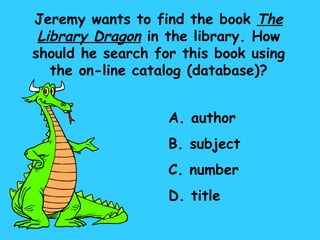 Jeremy wants to find the book  The Library Dragon  in the library. How should he search for this book using the on-line catalog (database)? A. author B. subject C. number D. title 