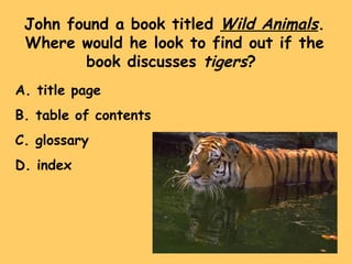 John found a book titled  Wild Animals . Where would he look to find out if the book discusses  tigers ?  A. title page B. table of contents C. glossary D. index 