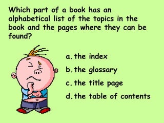 Which part of a book has an alphabetical list of the topics in the book and the pages where they can be found? the index the glossary the title page the table of contents 