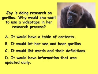 A. It would have a table of contents. B. It would let her see and hear gorillas C. It would list words and their definitions. D. It would have information that was  updated daily. Joy is doing research on gorillas. Why would she want to use a videotape in her research process? 