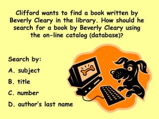 Clifford wants to find a book written by Beverly Cleary in the library. How should he search for a book by Beverly Cleary using the on-line catalog  ( database )? Search by: A. subject B. title C. number D. author’s last name 