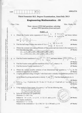 € C
I
.I
USN lOMAT3I
Max. Marks: L00
(07 Marks)
(06 Marks)
(07 Marks)
(07 Marks)
(07 Marks)
Third Semester B.E. Degree Examination, June/July 2013
Engineering Mathematics - lll
Note: Answer FIVE full questions, selecting
t leasl TWO questions from each part.
a
C9
=rl-^i
Etr
t.-
;B
,o
$o
(r<
:'
o
z
o
PART - A
[ *- il 0<x<n
I a. Obtain the Fourier series expansion of ftxt= I ', and hence deduce
[2n-x. if tr<x<2n
.r.illthat-=.* ,* , *......... (07 lvlarks)
b. Find rhe hallrange Fourier sine series of l(*) = { '' if 0 <x <fl
. (06 Marks)'
In- * 1I f <x<rc'
Time: 3 hrs.
constant.
4 a. Using method of least
c. Obtain the constant term and coefficients of first cosine and sine terms in the expansion of y
from the followins table (07 Marks)
a. Find the Fourier transform of rt*l = {" - x'' 1x <a and hence deduce l'in*-ltot*a*=1.
t o. lxl>a j x' 4
b. Find the Fourier cosine and sine transform of f1x.; : xe-u*, where a > 0.
c. Find the inverse Fourier transform of e-" .
3 a. Obtain the various possible solutions of one dimensional hept equation ut - c2 u** by the
method o I separat ion ol variables. (07 Marks)
b. A tightly stretched string of length .t with fixed ends is initially in equilibrium position. It is
set to vibrate by giving each point a velocity V" rrf +l Find the disptacemenr u(x. t).
' .( i
'.
..- (06 Marks)
c. Solve u** * uyy = 0 given u(x, 0) : 0, u(x, 1) : 0, u(1, y)=0andu(0, y): uo, Whereu0isa
oI least souare. Ilt a
x 1 2 3 4 5
v 0.5 2 4.5 8 12.5
fit a curve y - axb for the lollowing data.
lx I I l2l3 l4l s I . .'
ly lo.s Jz l+.i I s I rz.s | .,.,,,,n
b. Solve the following LPP graphicallyt ,,'
.
,/
Minimize Z=20x+l6y r;lvrfllrllllzc L=Zvx+toY ,i 1 f
Subject to 3x+y>6, x+y>4, x+3y>6 andx,y> 0. .r.i 106 Marks)
c. Use simplex method to '0-- .--' ,
Maximize Z - x - t I .5 )y l.'1 ..
Subject to the constraints x+ 2y < 160, 3x + 2y <240 and x, y ) 0.
x 0 600 120' 180' 2400 100 3 600
v 7.9 7.2 3.6 0.5 0.9 6.8 7.9
1 of 2
(07 Marks)
 