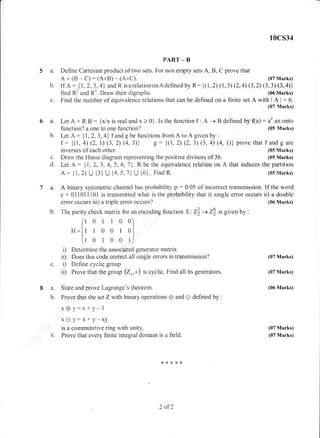 PART _ B
5 a. Define Cartesian product of two sets. For non ernpty sets A, B, C prove that
Ax(B -C):(AxB)-(AxC).
10cs34
(07 Marks)
(07 Marks)
(07 Marks)
(06 Marks)
(07 Marks)
(07 Marks)
c.
6a.
b.
'I a.
b.
b. IfA: t|,2,3,4 andR.isarelationonAdeflnedbyR:{(i,2)(1,3)(2,4)(3,2)(3,3)(3,4)}
find R2 and R3. Draw-their digraphs. (06 Marks)
Find the nurnber of equivalence relations that can be defined on a finite set A with I A I
: 6.
(07 Marks)
Let A : R B : {x/x is real and x > 0}. Is the function f : A -+ B defined by (a) : a2 an onto
d.
function? a one to one function? (05 Marks)
Let A : {1,2,3, 4} f and g be functions from A to A given by :
f : {(i, 4) (2, L) (3,2) (4,3)) g: {(1, 2) (2,3) (3, 4) (4, 1)} prove that f and g are
inverses of each other. (05 Marks)
Draw the F{asse diagram representing the positive divisors of 36. (G5 lVlarks)
Let A : dL,2,3, 4, 5, 5,l).R be the equivalence relation on A that induces the partition
A: {1,2U {3} U {4,5,7} U {6}. FindR. (051rarks)
A binary symmetric channel has probabiiity p : 0.05 of incorrect transmission. If the word
c:011011iOi is transmitted what is the probability that i) single error occurs ii) a double
error occurs iii) a triple emor occurs? {06 Marks)
The parity check matrix for an encoding function E:Z) + Z8 is given by :
(t o I I o o)
ltH=lr r 0 0 l 0l
[i o r o o t)
i) Determine the associated generator matrix
ii) Does this code correct all single errors in transrnission?
i) Define cyclic group
ii) Prove that the group @*,*) is cyclic. Find all its generators.
State and prove Lagrange's theorem.
Frove that the set Z with binary operations 0 and O defined by :
x @ y:;1* y- 1
xOy:x*y-xy
is a commutative ring with unity.
Prove that every finite integral domain is a field.
U.
8a.
b.
2 af2
 