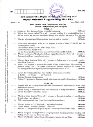 I.]SN
10CS36
..tr4r'
une/July 2g16
ng With G++
Max. Marks: !.00
(06 Marks)
(10 Marks)
(10 Marks)
Third Semester B.E. Degree Ex
Object Oriented Programm
0)
o
o
a)
I
E9
dU
-o
oo
(oo
.= at(d$
xa0
tso
ocao
oB
*,a
m::
o()
dO
b0i
/6
!s=
E6
2u
aAtro-
o .-i
6=
6,i
ce
LO
o.=>'!boe
c50
o- :
=o5:
u<.
-i .j
6)
o
a.
la.
b.
Time: 3 hrs.
Note: Answer FIVE full questioms, selecting
at leust TWO quntiirnt from each purt.
PART _ A
Explain any three features of object oriented programming.
through a base class reference.
b. With examples explain pure virtual function and abstract classes.
What is function overloading? Write a C++ program to define three overloaded functior-rs to
find the sum of two integers, sum of two floating point numbers and sum of three integers.
c' What are inline functions? Illustrate inline functions with an examptre.
(08 Marks)
(06 Marks)
2 a. Define class and objects. Write a C++ program to create a class STUDENT with the
following specifications.
Data members: Name, Roll No. and Average Marks
Member functions: Read & Write
Use the above specification to read and print the information of 5 students. (10 Marks)
b. What are constructors? Explain the different types of constructors. Write a C++ program to
iilustrate the different types of constructors. (10 Marks)
3 a. What are friend functions? Write a C+r program to find the sum of two cornplex numbers
using friend functions. (10 Marks)
b. Write a C++ program to perform the addition of two location objects by overloading '+'
operator, using a class "LOCATION" with the data members longitude and latitude. Read
and display the location objects by overloading the operators << & >>. (10 Marks)
4 a. Explain the visibility of the base class members for the access specifiers:
i) Public ii) Private iii) Protected.
Illustrate the same with a program. (10 Marks)
b. Write a C++ program to illustrate multiple inheritance and multilevel inheritance. (10 Marks)
PART _ B
5 a. Illustrate with a C+* program the execution of constructors and destructors when single
inheritance is involved. (06 Marks)
b. Explain passing of parameters to base class constructors in multiple inheritance. (08 Marks)
c. Explain the need for virtual base classes. (06 Marks)
6 a. What is a virtual function? Write a C++ program to demonstrate calling of virtual function
7 a. What are streams in C++? Explain C++'s predefined streams? (08 Marks)
b. Explain width ( ), precision ( ) and fiIl( ) functions. (06 Marks)
c. What are IIO manipulators? Explain any five C++ manipulators used for output. (06 Marks)
8 a. What is exception handling? Write a C++ program that illustrates exception handling with
the help of keywords: try, throw and catch. (10 Marks)
b. What is STL? Briefly explain the use of containers, vectors, lists and Maps. (10 Marks)
 