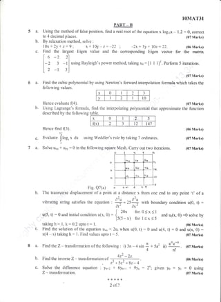 IOMAT31
PAR.T _ B
a. Using the method of false position, find a real root of the equation x trog,ox - I.2:0, correct
to 4 decimal places. (07 Marks)
b. By relaxation methocl, solve :
10x+2y+z:9; x+10y-z:-22; -2x+3y+l0z:22. (06N{arks)
c. Find the largest Eigen value and the corresponding Eigen vector for the rnatrix
f*-))1| " - 'l
l-Z 3 -l iusingRayleigh'spowermethod;takingxo: [1 i 1]r. Perform5 iterations.
tt
L2 -r 3l
6 a. Find the cubic polynomial by using Newton's
(07 Marks)
forward interpolation formtrla which takes the
fotrtrowing values.
Hence evaluate f(4). {07 N{arks)
that approximate the functionUsing Lagrerirge's formuia, find the interpolating polynomial
described by the following table.
c.
TA,
F{ence find (3).
5.2
Evaluate Ikrg" x d* using Weddler's ruie by taking 7 ordinates.
J"t
1
Sotrve u,, * uly : 0 in the following squere Mesh. Carry out two iterations.
ol+qfs
t1
t2_
lo
u(5, 0 : 0 and initial condition u(x, 0) : {.,:0". Tt
[5(5 - x) for
taking h:.1, k: 0.2 upto t : 1.
Find the solution of the equation u,,, : 2Lr1 when u(0, t)
x(4 - x) taking h: 1. Find values upto t :5"
Find the inverse Z - transfbrrnation of
Solve the diflference equation : yn+2
Z - transforrnation.
,3 +5r2 +82-4
* 6yn*r + 9yn :
(06 Marks)
(07 Marks)
(07 Marks)
0<x<1
and u1(x, 0) :0 solve by
1<x<5 "'
(06 Marks)
: 0 and u(4, t) : 0 and u(x, 0) :
(07 Marks)
(06 Marks)
givenyo:yr:0using
(07 Marks)
o
a
o
Fig. Q7(a) o o'' a +'s'
b. The transverse disptracement of a point at a distance x from one end to any point 't' of a
^) ^)
vibrating string satisfies the equation : + = ZSd-- with boundary condition u(0, t) :
Af Ax"
c.
a. FindtheZ-transformationofthefotriowing:i)3n-4sin L+5a2 iiydLl. (o7Marks)
4n!
^2+Z _ZZ
b.
***8{<
2 of2
X 0 1 2
1
J
v I 2 I 10
X o I 2 5
fl(x) 2 J 12 t47
r-{4_ t{I c{.f
"r t{6
Ll!
(I-s
 