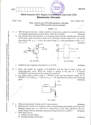 USN
Time: 3 hrs.
2a.
b.
Third Semester B.E. Degree
.10cs32
ne/July 2016
I{ax. Marks:100
Electronic Gircuits
t[--_J.L
7
F'ig. Q2(b)
o
o
()
!e
a"
q
()
o!
(JX
(99
--tl
ico.q!
.= c
o:3
oC
-oE!
a2
29
o()
ooi
>!,6
.ra A)
6lr
.?()a6
o:
9EtoaE,
?-o
co0
=.,
I
=oo
LJ<
-i c.i
o
o
z
P
0.
Note: Answer any FIVE full qaestions, selecting
stleast TWO qwestions.from each part.
PA.ITT _ A
I a. With the help of commcn - emitter amplifier configuration, explain the criteria for selection
of a suitable operating point and the factors affecting its stability. (08 Marks)
b. Fig. Q1(b)(i) shows the transistor as an inverting switch with the desired output waveform
for the given input waveform as shown in Fig. Q1(bxiil. Find the value of,Vcc, Rc and R6
given that B:80, I61.u11 : l0 mA, the output voltage Vorl when the transistor is off is i2 V,
Ven:0.7V. (0E Marks)
3a.
b.
Explain the gate triggering characteristics of an SCR. (04 Marks)
Draw and explain the working of D-MOSFET with the help of <irain current and
transconductance curve. When the voltage is applied to the gate of a P-Cliannel
D-MOSFET, does the current flow depieted or enhanced? (12 Marks)
Fig. Q2(b) shows a circuit using E - MOSFET given that the threshold voltage for the
MOSFET is 2 V and l6ionl : 6 mA for V651on1 : 5V, determine the volume of the operating
point. (SB Marks)
t5v
t i,(-sr*
What are photodiodes? Explain with VI characteristics. (05 Marks)
Determine the cut-off wave length for silicon and germanium photodiodes, given that their
Bandgap energies are 1.1 ev and. 0.72 ev, respectively, at 25oC. How will the cut off wave
length change when the operating temperature change form 25'C to 200'C? (05 Marks)
c. Write short note on :
i) Cathode ray tube display
ii) Ernerging display technologies.
'-"1'fL
' 1<:,
ti;.G'
Exdhi
Fig. Qi(b)(i) Fig. Q1(b)(ii)
L of2
(10 Marks)
 