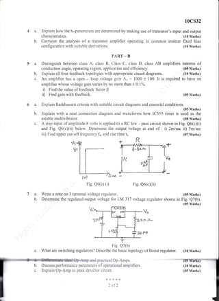 10cs32
4 a. Explain how the h-parameters are detennined by making use of transistor's input and outprit
6 a. Explain Earkhausen r:riteria with suitable circuit diagrarns and essential conditions.
(05 Marks)
b. Explain with a neat connection diagram and waveforms how IC555 timer is used as the
astable mutrtivibrator. (S8 Marks)
c" A step input of amplitude 8 volts is applied to a RC low - pass circuit shown in Fig. Q6(c)(i)
and Fig. Q5(cXii) betrow. Determine the output voltage at end of : i) 2misec ii) 5nr/sec
iii) Find upper cut-off frequerlcy f,, and rise time t.. (07 Marks)
Fie. Q6(c) (i) Fig. Q5(cxii)
characteristlcs.
b. Carryout the analysis of a transistor amplifier operating in corrmon emitter
configuration with suitabie derivations.
PART _ B
5 a. Distinguish between class A, class B, Class C, class D, ciass AB amplifiers
conduction angle, operating region, application and efficiency.
b. Explain all four feedback topologies with appropriate circuit diagrams.
o. Are arnplif?er has a open * loop voltage gain Au : i000 t 100. It is required
ampiifier whose voltage gain varies by no more than t 0.1%.
i) Find the value of feedback factor $
ii) Find gain with feedback.
7 a. Write a note on 3 teminal voltage regulator.
b. Deternaine the regulated output voltage for LM 317 voltage regulator shown
v"
&a-o -st*.
Fig. Q7(b)
c. What are switching reguiators? Describe the basic topology of Boost regulator.
and practical Op-Amps.
Discuss performanc e parameters o f operational amplifi ers.
Explain Op-Amp as peak detector circuit.
+***lr
2 of2
rt
(tr0 Marks)
fixed bias
(10 Marks)
interms of
(05 Marks)
(10 Marks)
to have an
(05 Marks)
(05 Marks)
Fig. Q7(b).
(05 Marks)
(10 Marks)
(10 Marks)
(05 Marks)
t>F
*{.
 