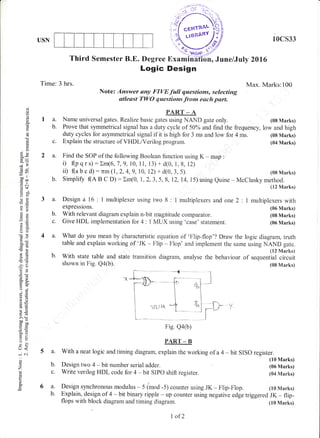 Third Semester B.E. Degree Examih'afr6n, June/July 2016
Logic Design
Note: Answer any FIYE full qaestions, selecting
atlesst TWO qwestions frono each part.
10cs33
Max. Marks:100
(08 Marks)
(08 Marks)
(04 Marks)
(10 Marks)
(06 Marks)
(04 Marks)
(10 Marks)
Tirne: 3 hrs.
la.
b.
PART _ A
Name universal gates. Realize basic gates using NAND gate only.
o
o
o
u
(J
0)
ER
ciu
:tr)
-oo ll
cco
.E c
9[i
do
Es
a;l
o(J
-o>q,6
5()
5Y
ir- X
trEo.eo'i
"E
9EaoaE
98
Lo
5.:
c50
il=
E-3tr>
o
rJ<
iN
C)
z
!
a.
Prove that symmetrical signal has a duty cycle of 50o/o and find the frequency, low and high
2 a. Find the SOP of the following Boolean function using K - rnap :
i) (p q r s) : Xm(6, 7 ,9, 10,1 1, 13) + d(0, 1, 8, 12)
ii) (a b c d) : 7rm (1,2, 4,9, 10, 12) + d(0, 3, 5). (08 Marks)
b. Simplify (A B c D; : rm(0, r, 2, 3, 5, 8, 12, 14, i5) using euine - Mcclusky method.
(12 Marks)
3 a. Design a16: l multiplexerusingtwo 8: l multiplexersand one2: l multiplexerswith
expressions. (06 Marks)
b. With relevant diagram explain n-bit magnitude comparator. (08 Marks)
c. Give HDL implernentation for 4 : I MUX using 'case' statement. (06 Marks)
4 a. What do you mean by characteristic equation of 'Flip-flop'? Draw the logic diagram, truth
table and explain working of 'JK - Flip - Flop' and implement the same using NAND gate.
(12 Marks)
b. With state table and state transition diagram, analyse the behaviour of sequential circuit
shown in Fig. Q4(b). (08 Marks)
L*v
Fig. Qa&)
PART _ B
a. With a neat logic and timing diagram, explain the working of a 4 - bit SISO register.
duty cycles for asymmetrical signai if it is high for 3 ms and low for 4 ms.
c. Explain the structure of VHDL/Verilog program.
b. Design two 4 - bit number serial adder.
c. Write verilog HDL code for 4 * bit SXPO shift register.
Design synchronous modulus - 5 (mod -5) counter using JK - Flip*Flop.
t* - .,.-,.. .
l..l L. o"r
6a.
b. Explain, design of 4 * bit binary ripple - up counter using negative edge triggered JK - flip-
flops with block diagram and timing diagrarn. (10 Marks)
L of2
 