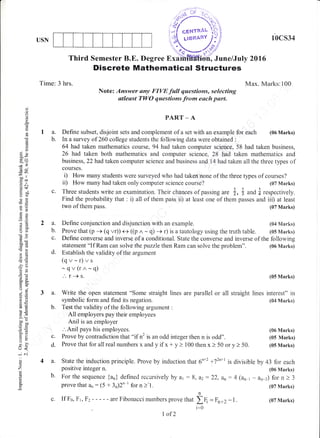 USN
a. Write the open statement "Some straight lines are parallel
symbolic form and find its negation.
b. Test the validity of the following argument :
All employers pay their employees
Anil is an employer
.'. Anil pajzs his employees.
10cs34
Max. Marks:100
(06 Nfarks)
(05 Marks)
or all straight lines interest" in
(84 Marks)
(06 Marks)
(05 Marks)
(05 Marks)
La.
b.
d
o
(-)
(s
U1
6
'6
q
39
rB
dU
=rt- lt
50"
.r L
.s&d$
ii orJ
tso
otr-o:e
*.a
a=
o(J
-!do
b0d
dcO
-o>-
d-
oP
o.a
o;
a.=
6,i
!O
6.e
oo-co0
o=
ud)
tr>
YL
J<
i r-j'
()
z
!
c
Third Semester B.E. Degree Exa June/July 2016
Time: 3 hrs.
Discrete Mathematical $tructures
Note: Answer an_v FIYE full questiorcs, selecting
atleqst TWO questiorus fro*n each purt"
statement "If Ram can solve the puzzle then Ram can solve the problem".
d. Estabiish the validity of the argurnent
(qr-r)vs
-qv(rr^.-q)
." r-)s.
PART _ A
Define subset, disjoint sets and complement of a set with an example for each (06 Marks)
In a survey of 260 college students the following data were obtained :
64 had taken raathematics course, 94 had taken computer science, 58 had taken business,
26 had taken both mathematics and computer science, 28 had taken mathematics and
business, 22had taken computer science and business and 14 had taken all the three types of
courses.
D How many students were surveyed who had taken none of the three types of courses?
ii) How many had taken only computer science course? (07 Marks)
c. Three students write an examination. Their chances of passing ur" $, * and { respectively.
Find the probability that : i) all of them pass ii) at least one of them passes and iii) at least
two of them pass. (07 Marks)
a. Define conjunction and disjunction with an example. (04 Marks)
b. Prove that (p -+ (q vr)) e ((p
^
- q) + r) is a tautology using the truth table. (05 N{anks)
c. Define converse and inverse of a conditional. State the converse and inverse of the following
c. Prove by contradiction that"if n2 is an odd integer then n is odd".
d. Provethat forallrealnumbers xandyif x+ y> 100thenx) 50 ory> 50
4 a. State the induction principle. Prove by induction that 6nrz r72n+t is divisible by 43 for each
positive integer n. (0d Marks)
b. For the sequence {an} defined recursively by a1 :8, &2:22, an:4 (a, r - an-z) for n > 3
prove that an : (5 + 3n)2" ' for n >'1. (07 Marks)
c. If Fo, Fr ,Fz - - - - - are Fibonacci numbers prove that f { = Fn+2 -1.
i=0
I of2
(07 Marks)
 