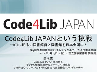 Code4Lib JAPANという挑戦
 －ICTに明るい図書館員と図書館を日本全国に！
         第3回公共図書館におけるデジタルアーカイブ推進会議
             2012 年2月24日（金）／国立国会図書館 関西館

                岡本真
            Code4Lib JAPAN 事務局長
         デジタル情報資源ラウンドテーブル 構成員
                                1
  アカデミック・リソース・ガイド株式会社 代表取締役／プロデューサー
 