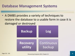 Database Management Systems
• A DMBS provides a variety of techniques to
restore the database to a usable form in case it is
damaged or destroyed
Discovering Computers 2012: Chapter 10
18Pages 531 - 532
Backup Log
Recovery
utility
Continuous
backup
 