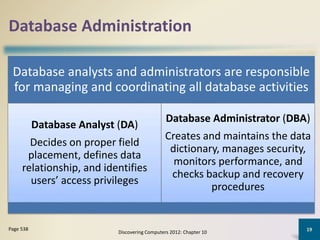 Database Administration
Database analysts and administrators are responsible
for managing and coordinating all database activities
Database Analyst (DA)
Decides on proper field
placement, defines data
relationship, and identifies
users’ access privileges
Database Administrator (DBA)
Creates and maintains the data
dictionary, manages security,
monitors performance, and
checks backup and recovery
procedures
Discovering Computers 2012: Chapter 10
19Page 538
 