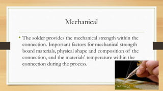 Mechanical
• The solder provides the mechanical strength within the
connection. Important factors for mechanical strength
board materials, physical shape and composition of the
connection, and the materials' temperature within the
connection during the process.
 