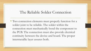 The Reliable Solder Connection
• Two connection elements must properly function for a
solder joint to be reliable. The solder within the
connection must mechanically bond the component to
the PCB. The connection must also provide electrical
continuity between the device and board. The proper
intermetallic layer assures both.
 