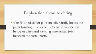 Explanation about soldering
• The finished solder joint metallurgically bonds the
parts forming an excellent electrical connection
between wires and a strong mechanical joint
between the metal parts.
 