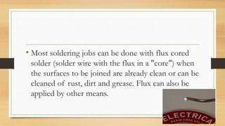 • Most soldering jobs can be done with flux cored
solder (solder wire with the flux in a "core") when
the surfaces to be joined are already clean or can be
cleaned of rust, dirt and grease. Flux can also be
applied by other means.
 