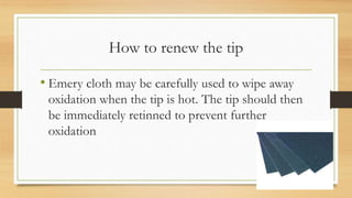How to renew the tip
• Emery cloth may be carefully used to wipe away
oxidation when the tip is hot. The tip should then
be immediately retinned to prevent further
oxidation
 