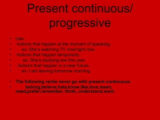 Present continuous/ progressive Use: · Actions that happen at the moment of speaking. ex: She’s watching TV now/right now. ·Actions that happen temporarily. ex: She’s studying law this year. . Actions that happen in a near future. ex: I am leaving tomorrow morning. The following verbs never go with present continuous: belong,believe,hate,know,like,love,mean, need,prefer,remember, think, understand,want. 