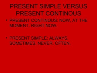 PRESENT SIMPLE VERSUS PRESENT CONTINOUS PRESENT CONTINOUS: NOW, AT THE MOMENT, RIGHT NOW. PRESENT SIMPLE: ALWAYS, SOMETIMES, NEVER, OFTEN. 