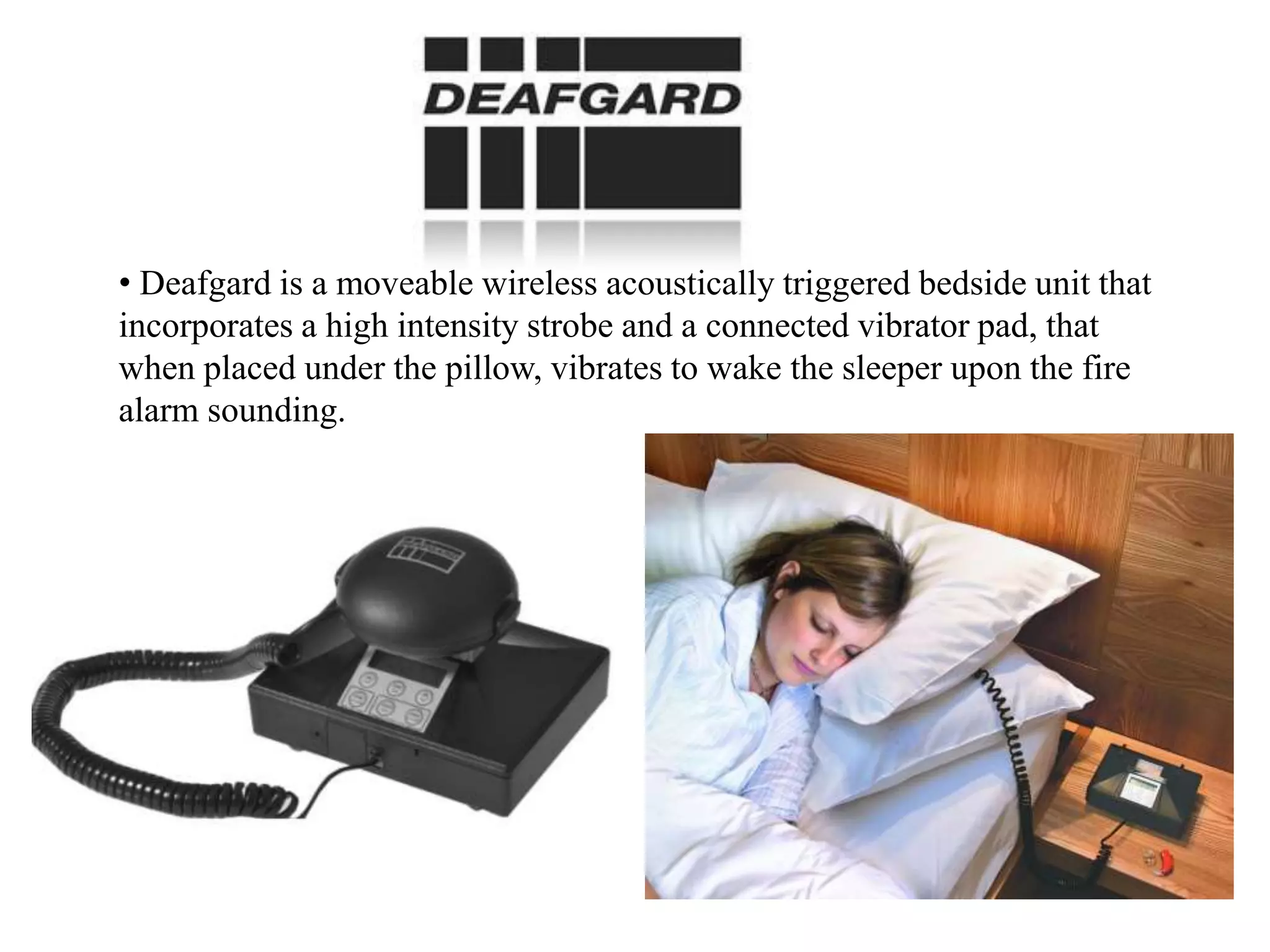 • Deafgard is a moveable wireless acoustically triggered bedside unit that
incorporates a high intensity strobe and a connected vibrator pad, that
when placed under the pillow, vibrates to wake the sleeper upon the fire
alarm sounding.
 