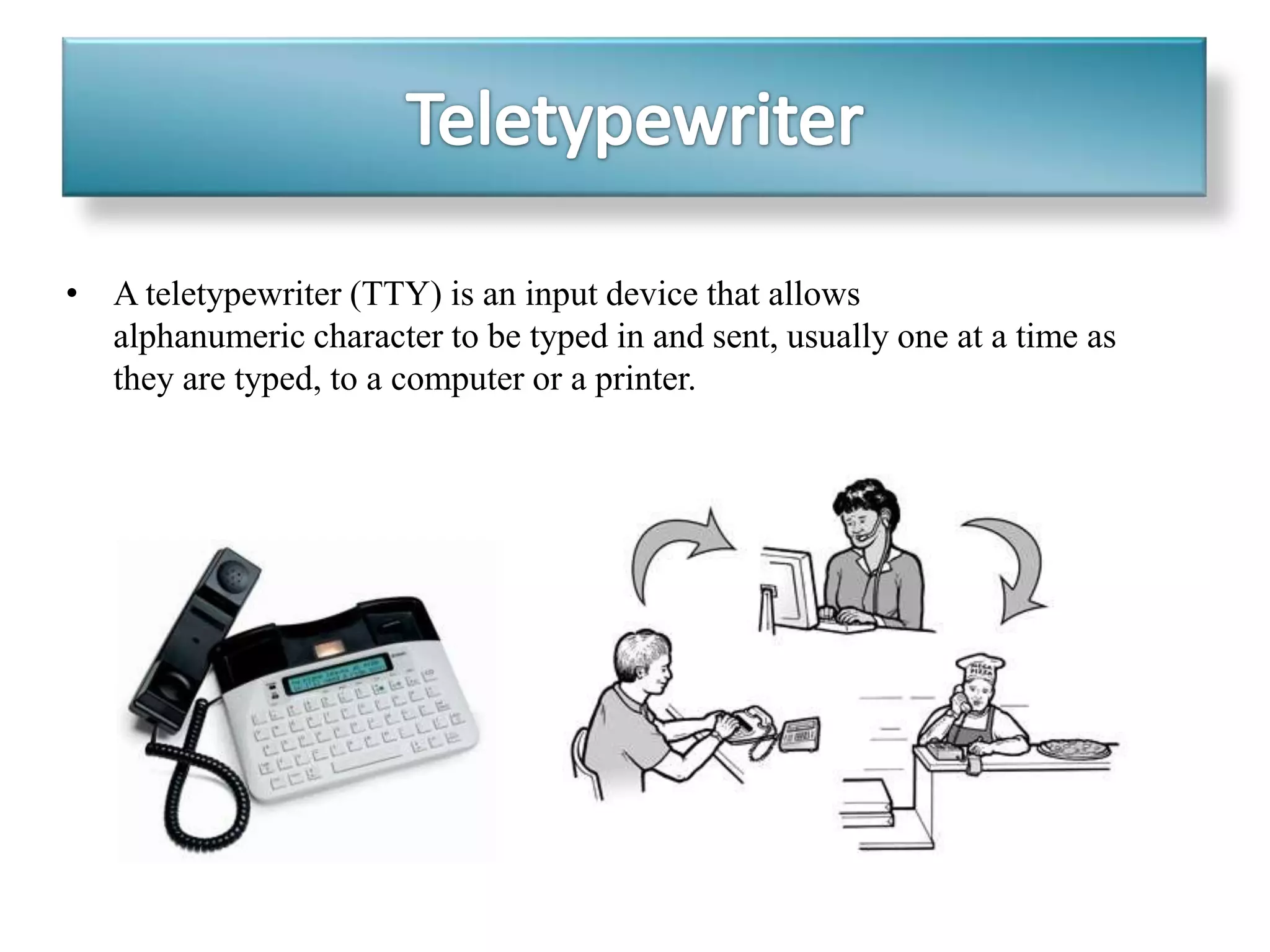 • A teletypewriter (TTY) is an input device that allows
alphanumeric character to be typed in and sent, usually one at a time as
they are typed, to a computer or a printer.
 