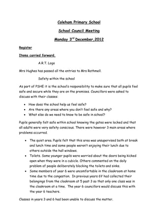 Coleham Primary School

                              School Council Meeting

                        Monday 3rd December,2012

Register

Items carried forward.

             A.R.T. Logo

Mrs Hughes has passed all the entries to Mrs Rathmell.

             Safety within the school

As part of PSHE it is the school’s responsibility to make sure that all pupils feel
safe and secure while they are on the premises. Councillors were asked to
discuss with their classes:

      How does the school help us feel safe?
      Are there any areas where you don’t feel safe and why?
      What else do we need to know to be safe in school?

Pupils generally felt safe within school knowing the gates were locked and that
all adults were very safety conscious. There were however 3 main areas where
problems occurred.

       The quiet area. Pupils felt that this area was unsupervised both at break
       and lunch time and some people weren’t enjoying their lunch due to
       others outside the hall windows.
       Toilets. Some younger pupils were worried about the doors being kicked
       open when they were in a cubicle. Others commented on the daily
       problem of people deliberately blocking the toilets and sinks.
       Some members of year 6 were uncomfortable in the cloakroom at home
       time due to the congestion. In previous years 6Y had collected their
       belongings from the cloakroom at 5 past 3 so that only one class was in
       the cloakroom at a time. The year 6 councillors would discuss this with
       the year 6 teachers.

Classes in years 3 and 6 had been unable to discuss the matter.
 