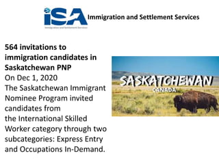 Immigration and Settlement Services
564 invitations to
immigration candidates in
Saskatchewan PNP
On Dec 1, 2020
The Saskatchewan Immigrant
Nominee Program invited
candidates from
the International Skilled
Worker category through two
subcategories: Express Entry
and Occupations In-Demand.
 
