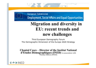 Migration and diversity in
           EU: recent trends and
              new challenges
          Third European Demography Forum
 The Demographic Dimension of the Europe 2020 Strategy



Chantal Cases – Director of the Institut National
d’Etudes Démographiques (INED) in association with
                   Thomas Dubois (INED)


                Groupe GEPP OFCE - 28/6/ 2007
 